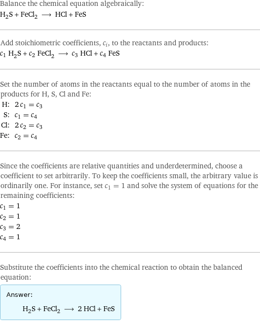 Balance the chemical equation algebraically: H_2S + FeCl_2 ⟶ HCl + FeS Add stoichiometric coefficients, c_i, to the reactants and products: c_1 H_2S + c_2 FeCl_2 ⟶ c_3 HCl + c_4 FeS Set the number of atoms in the reactants equal to the number of atoms in the products for H, S, Cl and Fe: H: | 2 c_1 = c_3 S: | c_1 = c_4 Cl: | 2 c_2 = c_3 Fe: | c_2 = c_4 Since the coefficients are relative quantities and underdetermined, choose a coefficient to set arbitrarily. To keep the coefficients small, the arbitrary value is ordinarily one. For instance, set c_1 = 1 and solve the system of equations for the remaining coefficients: c_1 = 1 c_2 = 1 c_3 = 2 c_4 = 1 Substitute the coefficients into the chemical reaction to obtain the balanced equation: Answer: |   | H_2S + FeCl_2 ⟶ 2 HCl + FeS