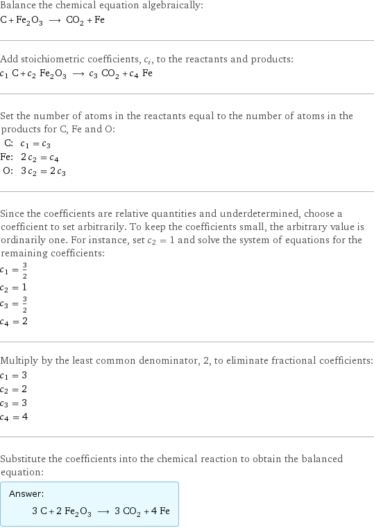 Balance the chemical equation algebraically: C + Fe_2O_3 ⟶ CO_2 + Fe Add stoichiometric coefficients, c_i, to the reactants and products: c_1 C + c_2 Fe_2O_3 ⟶ c_3 CO_2 + c_4 Fe Set the number of atoms in the reactants equal to the number of atoms in the products for C, Fe and O: C: | c_1 = c_3 Fe: | 2 c_2 = c_4 O: | 3 c_2 = 2 c_3 Since the coefficients are relative quantities and underdetermined, choose a coefficient to set arbitrarily. To keep the coefficients small, the arbitrary value is ordinarily one. For instance, set c_2 = 1 and solve the system of equations for the remaining coefficients: c_1 = 3/2 c_2 = 1 c_3 = 3/2 c_4 = 2 Multiply by the least common denominator, 2, to eliminate fractional coefficients: c_1 = 3 c_2 = 2 c_3 = 3 c_4 = 4 Substitute the coefficients into the chemical reaction to obtain the balanced equation: Answer: |   | 3 C + 2 Fe_2O_3 ⟶ 3 CO_2 + 4 Fe