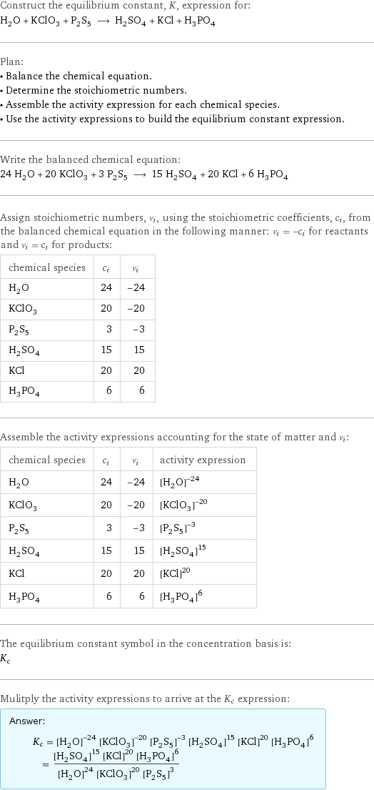 Construct the equilibrium constant, K, expression for: H_2O + KClO_3 + P_2S_5 ⟶ H_2SO_4 + KCl + H_3PO_4 Plan: • Balance the chemical equation. • Determine the stoichiometric numbers. • Assemble the activity expression for each chemical species. • Use the activity expressions to build the equilibrium constant expression. Write the balanced chemical equation: 24 H_2O + 20 KClO_3 + 3 P_2S_5 ⟶ 15 H_2SO_4 + 20 KCl + 6 H_3PO_4 Assign stoichiometric numbers, ν_i, using the stoichiometric coefficients, c_i, from the balanced chemical equation in the following manner: ν_i = -c_i for reactants and ν_i = c_i for products: chemical species | c_i | ν_i H_2O | 24 | -24 KClO_3 | 20 | -20 P_2S_5 | 3 | -3 H_2SO_4 | 15 | 15 KCl | 20 | 20 H_3PO_4 | 6 | 6 Assemble the activity expressions accounting for the state of matter and ν_i: chemical species | c_i | ν_i | activity expression H_2O | 24 | -24 | ([H2O])^(-24) KClO_3 | 20 | -20 | ([KClO3])^(-20) P_2S_5 | 3 | -3 | ([P2S5])^(-3) H_2SO_4 | 15 | 15 | ([H2SO4])^15 KCl | 20 | 20 | ([KCl])^20 H_3PO_4 | 6 | 6 | ([H3PO4])^6 The equilibrium constant symbol in the concentration basis is: K_c Mulitply the activity expressions to arrive at the K_c expression: Answer: |   | K_c = ([H2O])^(-24) ([KClO3])^(-20) ([P2S5])^(-3) ([H2SO4])^15 ([KCl])^20 ([H3PO4])^6 = (([H2SO4])^15 ([KCl])^20 ([H3PO4])^6)/(([H2O])^24 ([KClO3])^20 ([P2S5])^3)