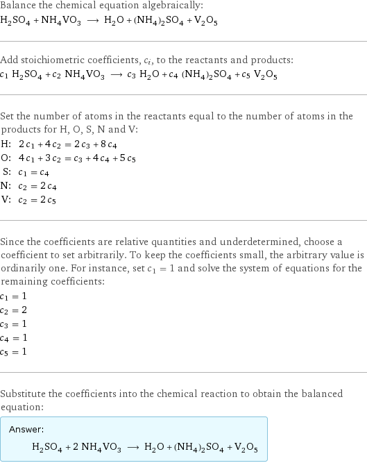 Balance the chemical equation algebraically: H_2SO_4 + NH_4VO_3 ⟶ H_2O + (NH_4)_2SO_4 + V_2O_5 Add stoichiometric coefficients, c_i, to the reactants and products: c_1 H_2SO_4 + c_2 NH_4VO_3 ⟶ c_3 H_2O + c_4 (NH_4)_2SO_4 + c_5 V_2O_5 Set the number of atoms in the reactants equal to the number of atoms in the products for H, O, S, N and V: H: | 2 c_1 + 4 c_2 = 2 c_3 + 8 c_4 O: | 4 c_1 + 3 c_2 = c_3 + 4 c_4 + 5 c_5 S: | c_1 = c_4 N: | c_2 = 2 c_4 V: | c_2 = 2 c_5 Since the coefficients are relative quantities and underdetermined, choose a coefficient to set arbitrarily. To keep the coefficients small, the arbitrary value is ordinarily one. For instance, set c_1 = 1 and solve the system of equations for the remaining coefficients: c_1 = 1 c_2 = 2 c_3 = 1 c_4 = 1 c_5 = 1 Substitute the coefficients into the chemical reaction to obtain the balanced equation: Answer: |   | H_2SO_4 + 2 NH_4VO_3 ⟶ H_2O + (NH_4)_2SO_4 + V_2O_5