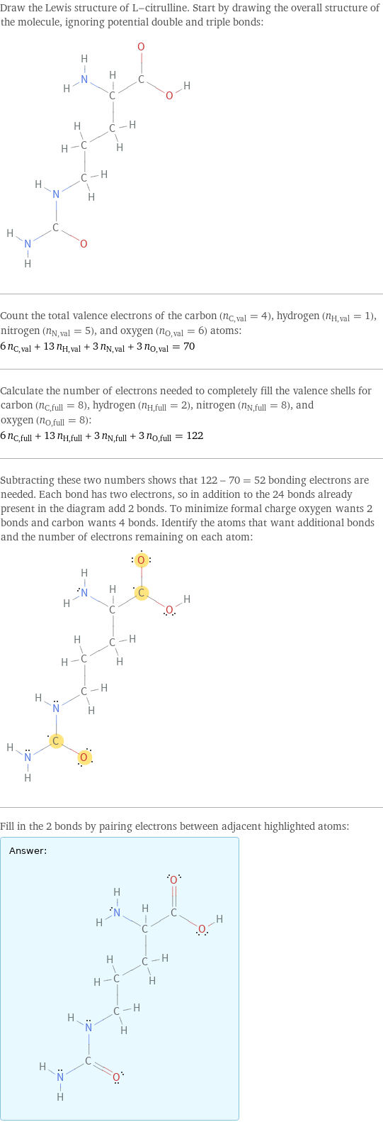 Draw the Lewis structure of L-citrulline. Start by drawing the overall structure of the molecule, ignoring potential double and triple bonds:  Count the total valence electrons of the carbon (n_C, val = 4), hydrogen (n_H, val = 1), nitrogen (n_N, val = 5), and oxygen (n_O, val = 6) atoms: 6 n_C, val + 13 n_H, val + 3 n_N, val + 3 n_O, val = 70 Calculate the number of electrons needed to completely fill the valence shells for carbon (n_C, full = 8), hydrogen (n_H, full = 2), nitrogen (n_N, full = 8), and oxygen (n_O, full = 8): 6 n_C, full + 13 n_H, full + 3 n_N, full + 3 n_O, full = 122 Subtracting these two numbers shows that 122 - 70 = 52 bonding electrons are needed. Each bond has two electrons, so in addition to the 24 bonds already present in the diagram add 2 bonds. To minimize formal charge oxygen wants 2 bonds and carbon wants 4 bonds. Identify the atoms that want additional bonds and the number of electrons remaining on each atom:  Fill in the 2 bonds by pairing electrons between adjacent highlighted atoms: Answer: |   | 