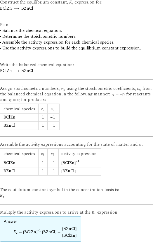 Construct the equilibrium constant, K, expression for: BClZn ⟶ BZnCl Plan: • Balance the chemical equation. • Determine the stoichiometric numbers. • Assemble the activity expression for each chemical species. • Use the activity expressions to build the equilibrium constant expression. Write the balanced chemical equation: BClZn ⟶ BZnCl Assign stoichiometric numbers, ν_i, using the stoichiometric coefficients, c_i, from the balanced chemical equation in the following manner: ν_i = -c_i for reactants and ν_i = c_i for products: chemical species | c_i | ν_i BClZn | 1 | -1 BZnCl | 1 | 1 Assemble the activity expressions accounting for the state of matter and ν_i: chemical species | c_i | ν_i | activity expression BClZn | 1 | -1 | ([BClZn])^(-1) BZnCl | 1 | 1 | [BZnCl] The equilibrium constant symbol in the concentration basis is: K_c Mulitply the activity expressions to arrive at the K_c expression: Answer: |   | K_c = ([BClZn])^(-1) [BZnCl] = ([BZnCl])/([BClZn])