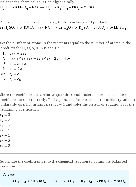 Balance the chemical equation algebraically: H_2SO_4 + KMnO_4 + NO ⟶ H_2O + K_2SO_4 + NO_2 + MnSO_4 Add stoichiometric coefficients, c_i, to the reactants and products: c_1 H_2SO_4 + c_2 KMnO_4 + c_3 NO ⟶ c_4 H_2O + c_5 K_2SO_4 + c_6 NO_2 + c_7 MnSO_4 Set the number of atoms in the reactants equal to the number of atoms in the products for H, O, S, K, Mn and N: H: | 2 c_1 = 2 c_4 O: | 4 c_1 + 4 c_2 + c_3 = c_4 + 4 c_5 + 2 c_6 + 4 c_7 S: | c_1 = c_5 + c_7 K: | c_2 = 2 c_5 Mn: | c_2 = c_7 N: | c_3 = c_6 Since the coefficients are relative quantities and underdetermined, choose a coefficient to set arbitrarily. To keep the coefficients small, the arbitrary value is ordinarily one. For instance, set c_5 = 1 and solve the system of equations for the remaining coefficients: c_1 = 3 c_2 = 2 c_3 = 5 c_4 = 3 c_5 = 1 c_6 = 5 c_7 = 2 Substitute the coefficients into the chemical reaction to obtain the balanced equation: Answer: |   | 3 H_2SO_4 + 2 KMnO_4 + 5 NO ⟶ 3 H_2O + K_2SO_4 + 5 NO_2 + 2 MnSO_4