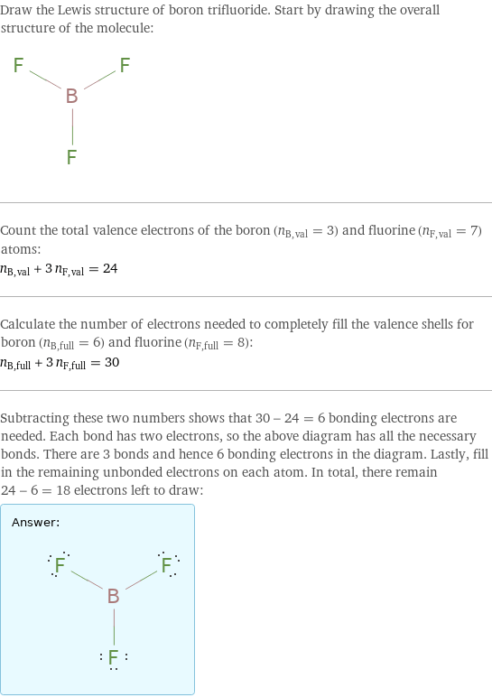 Draw the Lewis structure of boron trifluoride. Start by drawing the overall structure of the molecule:  Count the total valence electrons of the boron (n_B, val = 3) and fluorine (n_F, val = 7) atoms: n_B, val + 3 n_F, val = 24 Calculate the number of electrons needed to completely fill the valence shells for boron (n_B, full = 6) and fluorine (n_F, full = 8): n_B, full + 3 n_F, full = 30 Subtracting these two numbers shows that 30 - 24 = 6 bonding electrons are needed. Each bond has two electrons, so the above diagram has all the necessary bonds. There are 3 bonds and hence 6 bonding electrons in the diagram. Lastly, fill in the remaining unbonded electrons on each atom. In total, there remain 24 - 6 = 18 electrons left to draw: Answer: |   | 