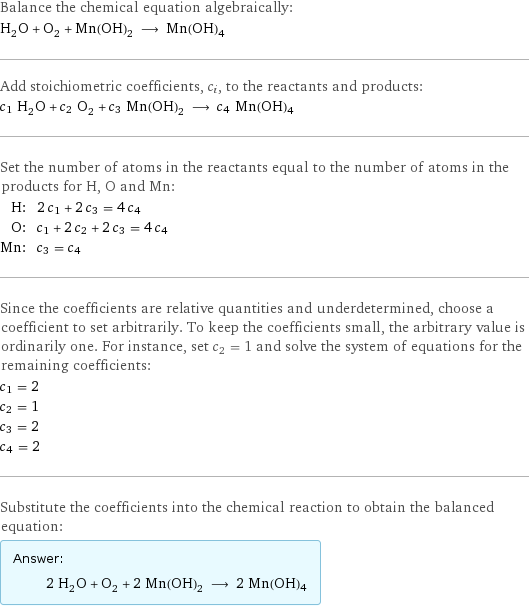 Balance the chemical equation algebraically: H_2O + O_2 + Mn(OH)_2 ⟶ Mn(OH)4 Add stoichiometric coefficients, c_i, to the reactants and products: c_1 H_2O + c_2 O_2 + c_3 Mn(OH)_2 ⟶ c_4 Mn(OH)4 Set the number of atoms in the reactants equal to the number of atoms in the products for H, O and Mn: H: | 2 c_1 + 2 c_3 = 4 c_4 O: | c_1 + 2 c_2 + 2 c_3 = 4 c_4 Mn: | c_3 = c_4 Since the coefficients are relative quantities and underdetermined, choose a coefficient to set arbitrarily. To keep the coefficients small, the arbitrary value is ordinarily one. For instance, set c_2 = 1 and solve the system of equations for the remaining coefficients: c_1 = 2 c_2 = 1 c_3 = 2 c_4 = 2 Substitute the coefficients into the chemical reaction to obtain the balanced equation: Answer: |   | 2 H_2O + O_2 + 2 Mn(OH)_2 ⟶ 2 Mn(OH)4