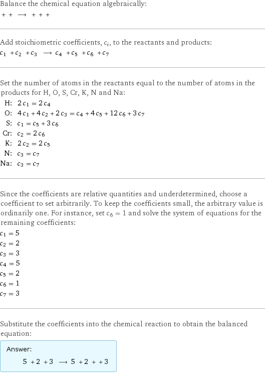 Balance the chemical equation algebraically:  + + ⟶ + + +  Add stoichiometric coefficients, c_i, to the reactants and products: c_1 + c_2 + c_3 ⟶ c_4 + c_5 + c_6 + c_7  Set the number of atoms in the reactants equal to the number of atoms in the products for H, O, S, Cr, K, N and Na: H: | 2 c_1 = 2 c_4 O: | 4 c_1 + 4 c_2 + 2 c_3 = c_4 + 4 c_5 + 12 c_6 + 3 c_7 S: | c_1 = c_5 + 3 c_6 Cr: | c_2 = 2 c_6 K: | 2 c_2 = 2 c_5 N: | c_3 = c_7 Na: | c_3 = c_7 Since the coefficients are relative quantities and underdetermined, choose a coefficient to set arbitrarily. To keep the coefficients small, the arbitrary value is ordinarily one. For instance, set c_6 = 1 and solve the system of equations for the remaining coefficients: c_1 = 5 c_2 = 2 c_3 = 3 c_4 = 5 c_5 = 2 c_6 = 1 c_7 = 3 Substitute the coefficients into the chemical reaction to obtain the balanced equation: Answer: |   | 5 + 2 + 3 ⟶ 5 + 2 + + 3 