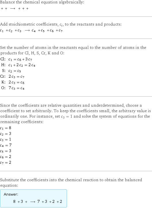 Balance the chemical equation algebraically:  + + ⟶ + + +  Add stoichiometric coefficients, c_i, to the reactants and products: c_1 + c_2 + c_3 ⟶ c_4 + c_5 + c_6 + c_7  Set the number of atoms in the reactants equal to the number of atoms in the products for Cl, H, S, Cr, K and O: Cl: | c_1 = c_6 + 3 c_7 H: | c_1 + 2 c_2 = 2 c_4 S: | c_2 = c_5 Cr: | 2 c_3 = c_7 K: | 2 c_3 = c_6 O: | 7 c_3 = c_4 Since the coefficients are relative quantities and underdetermined, choose a coefficient to set arbitrarily. To keep the coefficients small, the arbitrary value is ordinarily one. For instance, set c_3 = 1 and solve the system of equations for the remaining coefficients: c_1 = 8 c_2 = 3 c_3 = 1 c_4 = 7 c_5 = 3 c_6 = 2 c_7 = 2 Substitute the coefficients into the chemical reaction to obtain the balanced equation: Answer: |   | 8 + 3 + ⟶ 7 + 3 + 2 + 2 