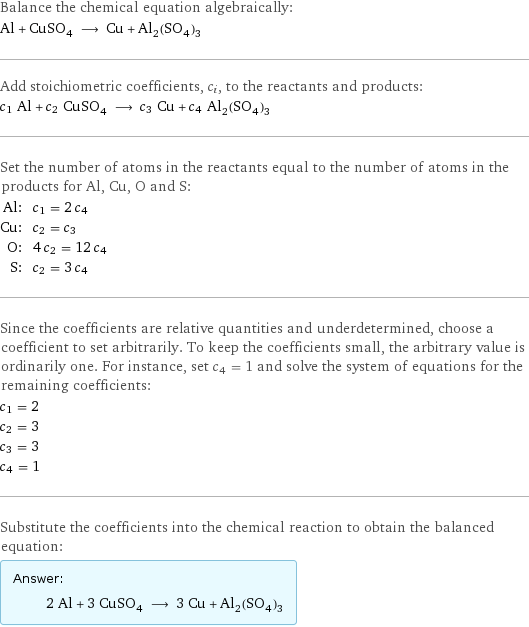 Balance the chemical equation algebraically: Al + CuSO_4 ⟶ Cu + Al_2(SO_4)_3 Add stoichiometric coefficients, c_i, to the reactants and products: c_1 Al + c_2 CuSO_4 ⟶ c_3 Cu + c_4 Al_2(SO_4)_3 Set the number of atoms in the reactants equal to the number of atoms in the products for Al, Cu, O and S: Al: | c_1 = 2 c_4 Cu: | c_2 = c_3 O: | 4 c_2 = 12 c_4 S: | c_2 = 3 c_4 Since the coefficients are relative quantities and underdetermined, choose a coefficient to set arbitrarily. To keep the coefficients small, the arbitrary value is ordinarily one. For instance, set c_4 = 1 and solve the system of equations for the remaining coefficients: c_1 = 2 c_2 = 3 c_3 = 3 c_4 = 1 Substitute the coefficients into the chemical reaction to obtain the balanced equation: Answer: |   | 2 Al + 3 CuSO_4 ⟶ 3 Cu + Al_2(SO_4)_3