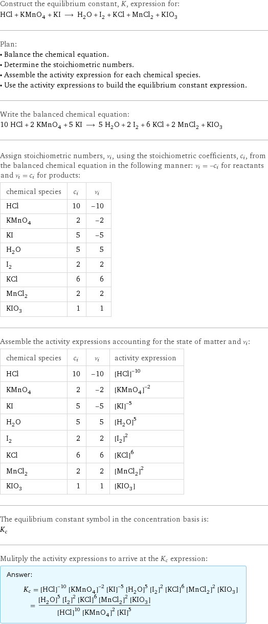 Construct the equilibrium constant, K, expression for: HCl + KMnO_4 + KI ⟶ H_2O + I_2 + KCl + MnCl_2 + KIO_3 Plan: • Balance the chemical equation. • Determine the stoichiometric numbers. • Assemble the activity expression for each chemical species. • Use the activity expressions to build the equilibrium constant expression. Write the balanced chemical equation: 10 HCl + 2 KMnO_4 + 5 KI ⟶ 5 H_2O + 2 I_2 + 6 KCl + 2 MnCl_2 + KIO_3 Assign stoichiometric numbers, ν_i, using the stoichiometric coefficients, c_i, from the balanced chemical equation in the following manner: ν_i = -c_i for reactants and ν_i = c_i for products: chemical species | c_i | ν_i HCl | 10 | -10 KMnO_4 | 2 | -2 KI | 5 | -5 H_2O | 5 | 5 I_2 | 2 | 2 KCl | 6 | 6 MnCl_2 | 2 | 2 KIO_3 | 1 | 1 Assemble the activity expressions accounting for the state of matter and ν_i: chemical species | c_i | ν_i | activity expression HCl | 10 | -10 | ([HCl])^(-10) KMnO_4 | 2 | -2 | ([KMnO4])^(-2) KI | 5 | -5 | ([KI])^(-5) H_2O | 5 | 5 | ([H2O])^5 I_2 | 2 | 2 | ([I2])^2 KCl | 6 | 6 | ([KCl])^6 MnCl_2 | 2 | 2 | ([MnCl2])^2 KIO_3 | 1 | 1 | [KIO3] The equilibrium constant symbol in the concentration basis is: K_c Mulitply the activity expressions to arrive at the K_c expression: Answer: |   | K_c = ([HCl])^(-10) ([KMnO4])^(-2) ([KI])^(-5) ([H2O])^5 ([I2])^2 ([KCl])^6 ([MnCl2])^2 [KIO3] = (([H2O])^5 ([I2])^2 ([KCl])^6 ([MnCl2])^2 [KIO3])/(([HCl])^10 ([KMnO4])^2 ([KI])^5)