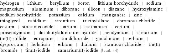 hydrogen | lithium | beryllium | boron | lithium borohydride | sodium | magnesium | aluminum | diborane | silicon | diazane | hydroxylamine | sodium borohydride | potassium | calcium | manganese | zinc | thioglycol | rubidium | strontium | triethylsilane | chromous chloride | cesium | stannous oxide | barium | lanthanum | cerium | praseodymium | diisobutylaluminum hydride | neodymium | samarium | tin(II) sulfide | europium | tin difluoride | gadolinium | terbium | dysprosium | holmium | erbium | thulium | stannous chloride | tin(II) bromide | tin(II) iodide | samarium(II) iodide (total: 44)