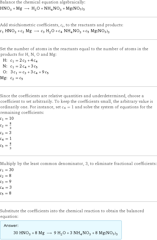 Balance the chemical equation algebraically: HNO_3 + Mg ⟶ H_2O + NH_4NO_3 + Mg(NO3)3 Add stoichiometric coefficients, c_i, to the reactants and products: c_1 HNO_3 + c_2 Mg ⟶ c_3 H_2O + c_4 NH_4NO_3 + c_5 Mg(NO3)3 Set the number of atoms in the reactants equal to the number of atoms in the products for H, N, O and Mg: H: | c_1 = 2 c_3 + 4 c_4 N: | c_1 = 2 c_4 + 3 c_5 O: | 3 c_1 = c_3 + 3 c_4 + 9 c_5 Mg: | c_2 = c_5 Since the coefficients are relative quantities and underdetermined, choose a coefficient to set arbitrarily. To keep the coefficients small, the arbitrary value is ordinarily one. For instance, set c_4 = 1 and solve the system of equations for the remaining coefficients: c_1 = 10 c_2 = 8/3 c_3 = 3 c_4 = 1 c_5 = 8/3 Multiply by the least common denominator, 3, to eliminate fractional coefficients: c_1 = 30 c_2 = 8 c_3 = 9 c_4 = 3 c_5 = 8 Substitute the coefficients into the chemical reaction to obtain the balanced equation: Answer: |   | 30 HNO_3 + 8 Mg ⟶ 9 H_2O + 3 NH_4NO_3 + 8 Mg(NO3)3