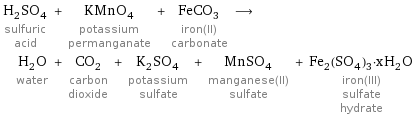 H_2SO_4 sulfuric acid + KMnO_4 potassium permanganate + FeCO_3 iron(II) carbonate ⟶ H_2O water + CO_2 carbon dioxide + K_2SO_4 potassium sulfate + MnSO_4 manganese(II) sulfate + Fe_2(SO_4)_3·xH_2O iron(III) sulfate hydrate