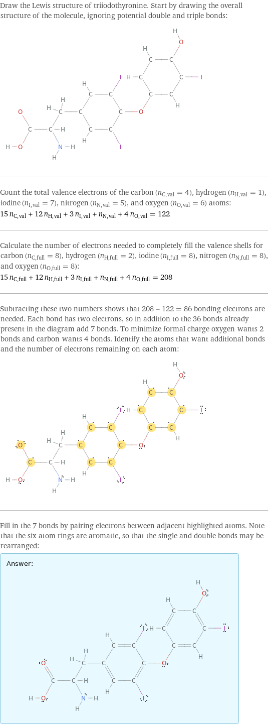 Draw the Lewis structure of triiodothyronine. Start by drawing the overall structure of the molecule, ignoring potential double and triple bonds:  Count the total valence electrons of the carbon (n_C, val = 4), hydrogen (n_H, val = 1), iodine (n_I, val = 7), nitrogen (n_N, val = 5), and oxygen (n_O, val = 6) atoms: 15 n_C, val + 12 n_H, val + 3 n_I, val + n_N, val + 4 n_O, val = 122 Calculate the number of electrons needed to completely fill the valence shells for carbon (n_C, full = 8), hydrogen (n_H, full = 2), iodine (n_I, full = 8), nitrogen (n_N, full = 8), and oxygen (n_O, full = 8): 15 n_C, full + 12 n_H, full + 3 n_I, full + n_N, full + 4 n_O, full = 208 Subtracting these two numbers shows that 208 - 122 = 86 bonding electrons are needed. Each bond has two electrons, so in addition to the 36 bonds already present in the diagram add 7 bonds. To minimize formal charge oxygen wants 2 bonds and carbon wants 4 bonds. Identify the atoms that want additional bonds and the number of electrons remaining on each atom:  Fill in the 7 bonds by pairing electrons between adjacent highlighted atoms. Note that the six atom rings are aromatic, so that the single and double bonds may be rearranged: Answer: |   | 