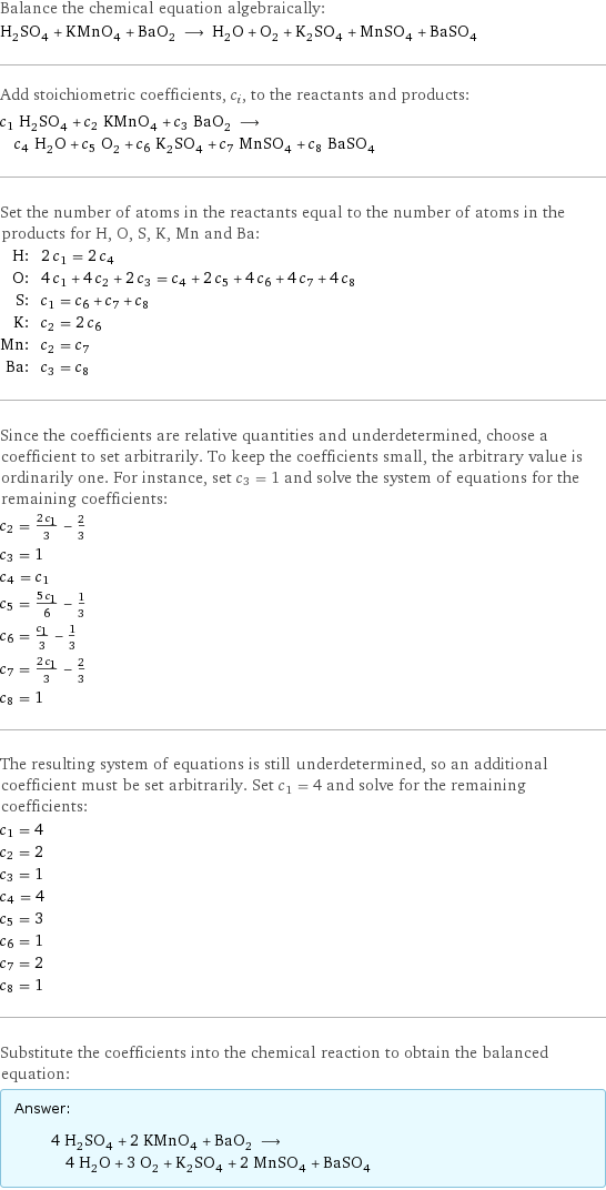 Balance the chemical equation algebraically: H_2SO_4 + KMnO_4 + BaO_2 ⟶ H_2O + O_2 + K_2SO_4 + MnSO_4 + BaSO_4 Add stoichiometric coefficients, c_i, to the reactants and products: c_1 H_2SO_4 + c_2 KMnO_4 + c_3 BaO_2 ⟶ c_4 H_2O + c_5 O_2 + c_6 K_2SO_4 + c_7 MnSO_4 + c_8 BaSO_4 Set the number of atoms in the reactants equal to the number of atoms in the products for H, O, S, K, Mn and Ba: H: | 2 c_1 = 2 c_4 O: | 4 c_1 + 4 c_2 + 2 c_3 = c_4 + 2 c_5 + 4 c_6 + 4 c_7 + 4 c_8 S: | c_1 = c_6 + c_7 + c_8 K: | c_2 = 2 c_6 Mn: | c_2 = c_7 Ba: | c_3 = c_8 Since the coefficients are relative quantities and underdetermined, choose a coefficient to set arbitrarily. To keep the coefficients small, the arbitrary value is ordinarily one. For instance, set c_3 = 1 and solve the system of equations for the remaining coefficients: c_2 = (2 c_1)/3 - 2/3 c_3 = 1 c_4 = c_1 c_5 = (5 c_1)/6 - 1/3 c_6 = c_1/3 - 1/3 c_7 = (2 c_1)/3 - 2/3 c_8 = 1 The resulting system of equations is still underdetermined, so an additional coefficient must be set arbitrarily. Set c_1 = 4 and solve for the remaining coefficients: c_1 = 4 c_2 = 2 c_3 = 1 c_4 = 4 c_5 = 3 c_6 = 1 c_7 = 2 c_8 = 1 Substitute the coefficients into the chemical reaction to obtain the balanced equation: Answer: |   | 4 H_2SO_4 + 2 KMnO_4 + BaO_2 ⟶ 4 H_2O + 3 O_2 + K_2SO_4 + 2 MnSO_4 + BaSO_4