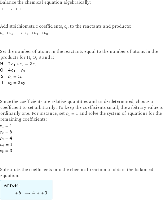 Balance the chemical equation algebraically:  + ⟶ + +  Add stoichiometric coefficients, c_i, to the reactants and products: c_1 + c_2 ⟶ c_3 + c_4 + c_5  Set the number of atoms in the reactants equal to the number of atoms in the products for H, O, S and I: H: | 2 c_1 + c_2 = 2 c_3 O: | 4 c_1 = c_3 S: | c_1 = c_4 I: | c_2 = 2 c_5 Since the coefficients are relative quantities and underdetermined, choose a coefficient to set arbitrarily. To keep the coefficients small, the arbitrary value is ordinarily one. For instance, set c_1 = 1 and solve the system of equations for the remaining coefficients: c_1 = 1 c_2 = 6 c_3 = 4 c_4 = 1 c_5 = 3 Substitute the coefficients into the chemical reaction to obtain the balanced equation: Answer: |   | + 6 ⟶ 4 + + 3 