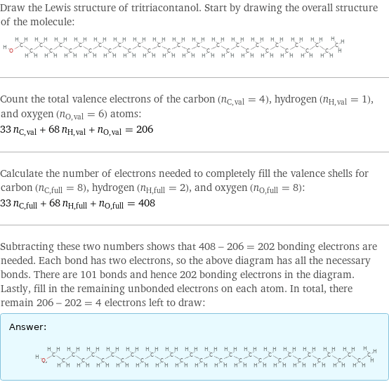 Draw the Lewis structure of tritriacontanol. Start by drawing the overall structure of the molecule:  Count the total valence electrons of the carbon (n_C, val = 4), hydrogen (n_H, val = 1), and oxygen (n_O, val = 6) atoms: 33 n_C, val + 68 n_H, val + n_O, val = 206 Calculate the number of electrons needed to completely fill the valence shells for carbon (n_C, full = 8), hydrogen (n_H, full = 2), and oxygen (n_O, full = 8): 33 n_C, full + 68 n_H, full + n_O, full = 408 Subtracting these two numbers shows that 408 - 206 = 202 bonding electrons are needed. Each bond has two electrons, so the above diagram has all the necessary bonds. There are 101 bonds and hence 202 bonding electrons in the diagram. Lastly, fill in the remaining unbonded electrons on each atom. In total, there remain 206 - 202 = 4 electrons left to draw: Answer: |   | 