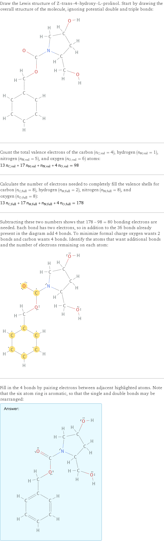 Draw the Lewis structure of Z-trans-4-hydroxy-L-prolinol. Start by drawing the overall structure of the molecule, ignoring potential double and triple bonds:  Count the total valence electrons of the carbon (n_C, val = 4), hydrogen (n_H, val = 1), nitrogen (n_N, val = 5), and oxygen (n_O, val = 6) atoms: 13 n_C, val + 17 n_H, val + n_N, val + 4 n_O, val = 98 Calculate the number of electrons needed to completely fill the valence shells for carbon (n_C, full = 8), hydrogen (n_H, full = 2), nitrogen (n_N, full = 8), and oxygen (n_O, full = 8): 13 n_C, full + 17 n_H, full + n_N, full + 4 n_O, full = 178 Subtracting these two numbers shows that 178 - 98 = 80 bonding electrons are needed. Each bond has two electrons, so in addition to the 36 bonds already present in the diagram add 4 bonds. To minimize formal charge oxygen wants 2 bonds and carbon wants 4 bonds. Identify the atoms that want additional bonds and the number of electrons remaining on each atom:  Fill in the 4 bonds by pairing electrons between adjacent highlighted atoms. Note that the six atom ring is aromatic, so that the single and double bonds may be rearranged: Answer: |   | 