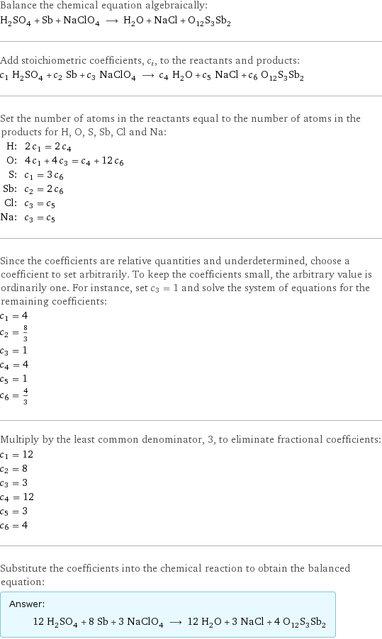 Balance the chemical equation algebraically: H_2SO_4 + Sb + NaClO_4 ⟶ H_2O + NaCl + O_12S_3Sb_2 Add stoichiometric coefficients, c_i, to the reactants and products: c_1 H_2SO_4 + c_2 Sb + c_3 NaClO_4 ⟶ c_4 H_2O + c_5 NaCl + c_6 O_12S_3Sb_2 Set the number of atoms in the reactants equal to the number of atoms in the products for H, O, S, Sb, Cl and Na: H: | 2 c_1 = 2 c_4 O: | 4 c_1 + 4 c_3 = c_4 + 12 c_6 S: | c_1 = 3 c_6 Sb: | c_2 = 2 c_6 Cl: | c_3 = c_5 Na: | c_3 = c_5 Since the coefficients are relative quantities and underdetermined, choose a coefficient to set arbitrarily. To keep the coefficients small, the arbitrary value is ordinarily one. For instance, set c_3 = 1 and solve the system of equations for the remaining coefficients: c_1 = 4 c_2 = 8/3 c_3 = 1 c_4 = 4 c_5 = 1 c_6 = 4/3 Multiply by the least common denominator, 3, to eliminate fractional coefficients: c_1 = 12 c_2 = 8 c_3 = 3 c_4 = 12 c_5 = 3 c_6 = 4 Substitute the coefficients into the chemical reaction to obtain the balanced equation: Answer: |   | 12 H_2SO_4 + 8 Sb + 3 NaClO_4 ⟶ 12 H_2O + 3 NaCl + 4 O_12S_3Sb_2