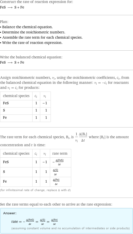 Construct the rate of reaction expression for: FeS ⟶ S + Fe Plan: • Balance the chemical equation. • Determine the stoichiometric numbers. • Assemble the rate term for each chemical species. • Write the rate of reaction expression. Write the balanced chemical equation: FeS ⟶ S + Fe Assign stoichiometric numbers, ν_i, using the stoichiometric coefficients, c_i, from the balanced chemical equation in the following manner: ν_i = -c_i for reactants and ν_i = c_i for products: chemical species | c_i | ν_i FeS | 1 | -1 S | 1 | 1 Fe | 1 | 1 The rate term for each chemical species, B_i, is 1/ν_i(Δ[B_i])/(Δt) where [B_i] is the amount concentration and t is time: chemical species | c_i | ν_i | rate term FeS | 1 | -1 | -(Δ[FeS])/(Δt) S | 1 | 1 | (Δ[S])/(Δt) Fe | 1 | 1 | (Δ[Fe])/(Δt) (for infinitesimal rate of change, replace Δ with d) Set the rate terms equal to each other to arrive at the rate expression: Answer: |   | rate = -(Δ[FeS])/(Δt) = (Δ[S])/(Δt) = (Δ[Fe])/(Δt) (assuming constant volume and no accumulation of intermediates or side products)