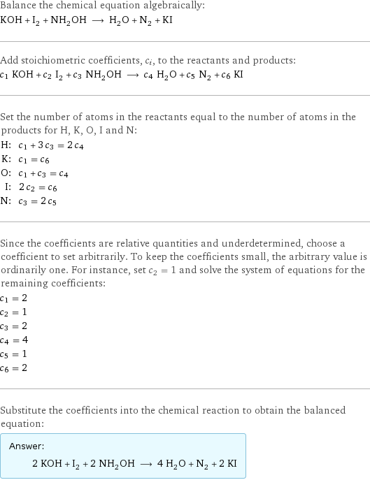 Balance the chemical equation algebraically: KOH + I_2 + NH_2OH ⟶ H_2O + N_2 + KI Add stoichiometric coefficients, c_i, to the reactants and products: c_1 KOH + c_2 I_2 + c_3 NH_2OH ⟶ c_4 H_2O + c_5 N_2 + c_6 KI Set the number of atoms in the reactants equal to the number of atoms in the products for H, K, O, I and N: H: | c_1 + 3 c_3 = 2 c_4 K: | c_1 = c_6 O: | c_1 + c_3 = c_4 I: | 2 c_2 = c_6 N: | c_3 = 2 c_5 Since the coefficients are relative quantities and underdetermined, choose a coefficient to set arbitrarily. To keep the coefficients small, the arbitrary value is ordinarily one. For instance, set c_2 = 1 and solve the system of equations for the remaining coefficients: c_1 = 2 c_2 = 1 c_3 = 2 c_4 = 4 c_5 = 1 c_6 = 2 Substitute the coefficients into the chemical reaction to obtain the balanced equation: Answer: |   | 2 KOH + I_2 + 2 NH_2OH ⟶ 4 H_2O + N_2 + 2 KI