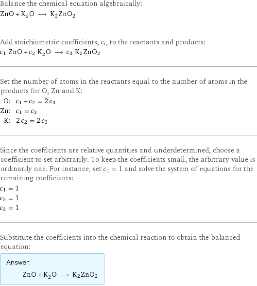 Balance the chemical equation algebraically: ZnO + K_2O ⟶ K2ZnO2 Add stoichiometric coefficients, c_i, to the reactants and products: c_1 ZnO + c_2 K_2O ⟶ c_3 K2ZnO2 Set the number of atoms in the reactants equal to the number of atoms in the products for O, Zn and K: O: | c_1 + c_2 = 2 c_3 Zn: | c_1 = c_3 K: | 2 c_2 = 2 c_3 Since the coefficients are relative quantities and underdetermined, choose a coefficient to set arbitrarily. To keep the coefficients small, the arbitrary value is ordinarily one. For instance, set c_1 = 1 and solve the system of equations for the remaining coefficients: c_1 = 1 c_2 = 1 c_3 = 1 Substitute the coefficients into the chemical reaction to obtain the balanced equation: Answer: |   | ZnO + K_2O ⟶ K2ZnO2