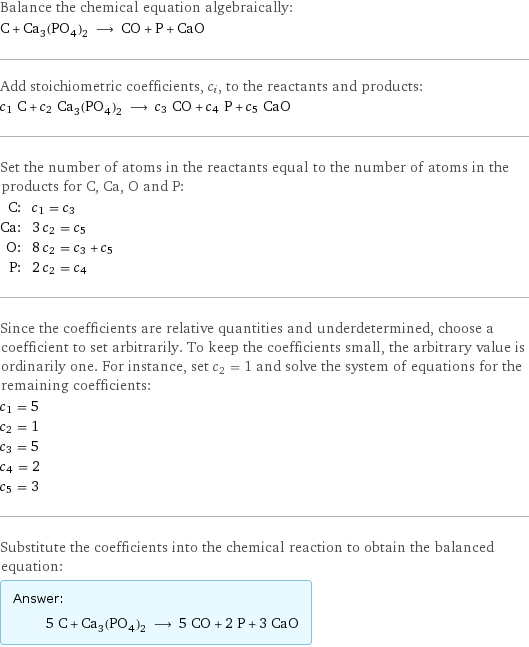 Balance the chemical equation algebraically: C + Ca_3(PO_4)_2 ⟶ CO + P + CaO Add stoichiometric coefficients, c_i, to the reactants and products: c_1 C + c_2 Ca_3(PO_4)_2 ⟶ c_3 CO + c_4 P + c_5 CaO Set the number of atoms in the reactants equal to the number of atoms in the products for C, Ca, O and P: C: | c_1 = c_3 Ca: | 3 c_2 = c_5 O: | 8 c_2 = c_3 + c_5 P: | 2 c_2 = c_4 Since the coefficients are relative quantities and underdetermined, choose a coefficient to set arbitrarily. To keep the coefficients small, the arbitrary value is ordinarily one. For instance, set c_2 = 1 and solve the system of equations for the remaining coefficients: c_1 = 5 c_2 = 1 c_3 = 5 c_4 = 2 c_5 = 3 Substitute the coefficients into the chemical reaction to obtain the balanced equation: Answer: |   | 5 C + Ca_3(PO_4)_2 ⟶ 5 CO + 2 P + 3 CaO