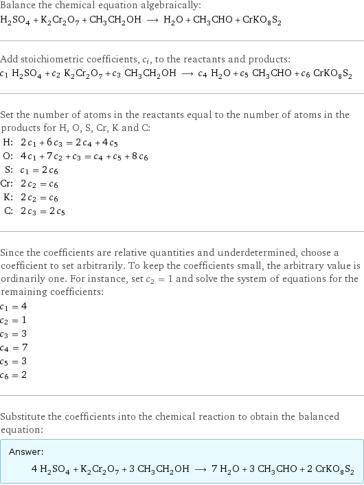 Balance the chemical equation algebraically: H_2SO_4 + K_2Cr_2O_7 + CH_3CH_2OH ⟶ H_2O + CH_3CHO + CrKO_8S_2 Add stoichiometric coefficients, c_i, to the reactants and products: c_1 H_2SO_4 + c_2 K_2Cr_2O_7 + c_3 CH_3CH_2OH ⟶ c_4 H_2O + c_5 CH_3CHO + c_6 CrKO_8S_2 Set the number of atoms in the reactants equal to the number of atoms in the products for H, O, S, Cr, K and C: H: | 2 c_1 + 6 c_3 = 2 c_4 + 4 c_5 O: | 4 c_1 + 7 c_2 + c_3 = c_4 + c_5 + 8 c_6 S: | c_1 = 2 c_6 Cr: | 2 c_2 = c_6 K: | 2 c_2 = c_6 C: | 2 c_3 = 2 c_5 Since the coefficients are relative quantities and underdetermined, choose a coefficient to set arbitrarily. To keep the coefficients small, the arbitrary value is ordinarily one. For instance, set c_2 = 1 and solve the system of equations for the remaining coefficients: c_1 = 4 c_2 = 1 c_3 = 3 c_4 = 7 c_5 = 3 c_6 = 2 Substitute the coefficients into the chemical reaction to obtain the balanced equation: Answer: |   | 4 H_2SO_4 + K_2Cr_2O_7 + 3 CH_3CH_2OH ⟶ 7 H_2O + 3 CH_3CHO + 2 CrKO_8S_2