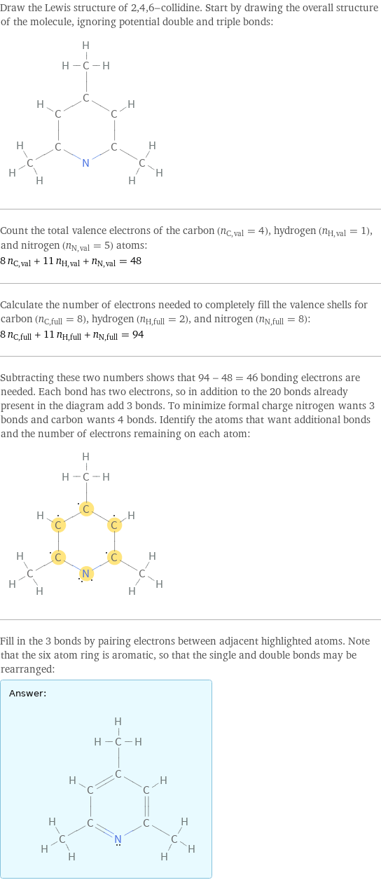 Draw the Lewis structure of 2, 4, 6-collidine. Start by drawing the overall structure of the molecule, ignoring potential double and triple bonds:  Count the total valence electrons of the carbon (n_C, val = 4), hydrogen (n_H, val = 1), and nitrogen (n_N, val = 5) atoms: 8 n_C, val + 11 n_H, val + n_N, val = 48 Calculate the number of electrons needed to completely fill the valence shells for carbon (n_C, full = 8), hydrogen (n_H, full = 2), and nitrogen (n_N, full = 8): 8 n_C, full + 11 n_H, full + n_N, full = 94 Subtracting these two numbers shows that 94 - 48 = 46 bonding electrons are needed. Each bond has two electrons, so in addition to the 20 bonds already present in the diagram add 3 bonds. To minimize formal charge nitrogen wants 3 bonds and carbon wants 4 bonds. Identify the atoms that want additional bonds and the number of electrons remaining on each atom:  Fill in the 3 bonds by pairing electrons between adjacent highlighted atoms. Note that the six atom ring is aromatic, so that the single and double bonds may be rearranged: Answer: |   | 