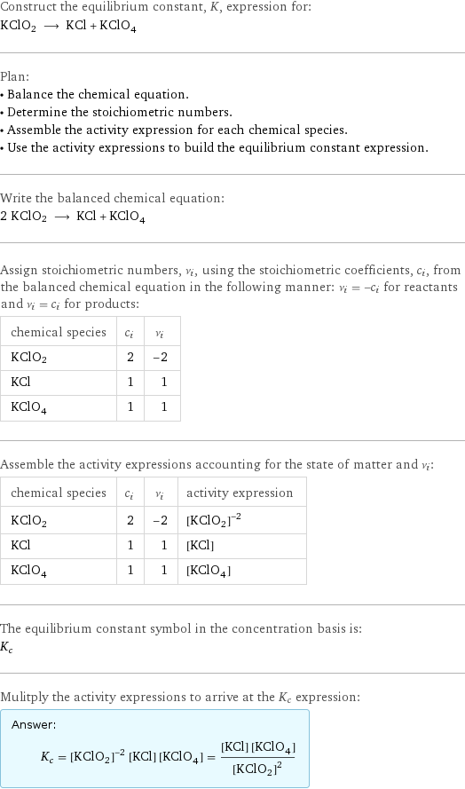 Construct the equilibrium constant, K, expression for: KClO2 ⟶ KCl + KClO_4 Plan: • Balance the chemical equation. • Determine the stoichiometric numbers. • Assemble the activity expression for each chemical species. • Use the activity expressions to build the equilibrium constant expression. Write the balanced chemical equation: 2 KClO2 ⟶ KCl + KClO_4 Assign stoichiometric numbers, ν_i, using the stoichiometric coefficients, c_i, from the balanced chemical equation in the following manner: ν_i = -c_i for reactants and ν_i = c_i for products: chemical species | c_i | ν_i KClO2 | 2 | -2 KCl | 1 | 1 KClO_4 | 1 | 1 Assemble the activity expressions accounting for the state of matter and ν_i: chemical species | c_i | ν_i | activity expression KClO2 | 2 | -2 | ([KClO2])^(-2) KCl | 1 | 1 | [KCl] KClO_4 | 1 | 1 | [KClO4] The equilibrium constant symbol in the concentration basis is: K_c Mulitply the activity expressions to arrive at the K_c expression: Answer: |   | K_c = ([KClO2])^(-2) [KCl] [KClO4] = ([KCl] [KClO4])/([KClO2])^2