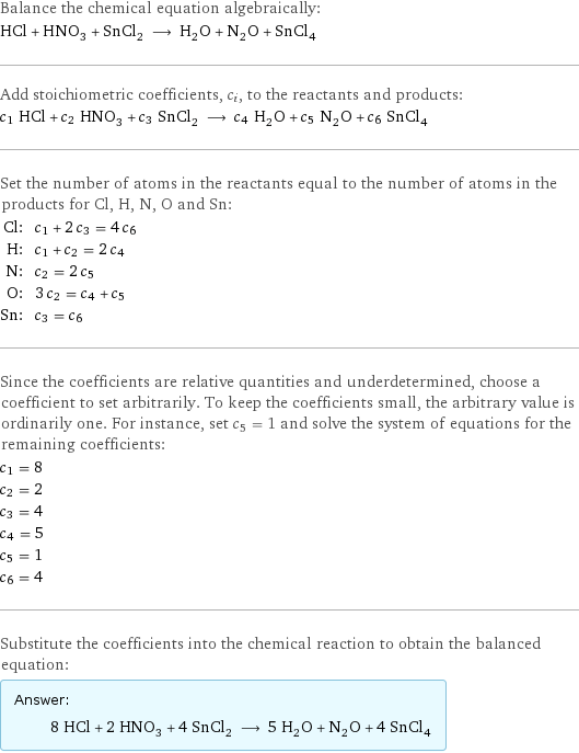 Balance the chemical equation algebraically: HCl + HNO_3 + SnCl_2 ⟶ H_2O + N_2O + SnCl_4 Add stoichiometric coefficients, c_i, to the reactants and products: c_1 HCl + c_2 HNO_3 + c_3 SnCl_2 ⟶ c_4 H_2O + c_5 N_2O + c_6 SnCl_4 Set the number of atoms in the reactants equal to the number of atoms in the products for Cl, H, N, O and Sn: Cl: | c_1 + 2 c_3 = 4 c_6 H: | c_1 + c_2 = 2 c_4 N: | c_2 = 2 c_5 O: | 3 c_2 = c_4 + c_5 Sn: | c_3 = c_6 Since the coefficients are relative quantities and underdetermined, choose a coefficient to set arbitrarily. To keep the coefficients small, the arbitrary value is ordinarily one. For instance, set c_5 = 1 and solve the system of equations for the remaining coefficients: c_1 = 8 c_2 = 2 c_3 = 4 c_4 = 5 c_5 = 1 c_6 = 4 Substitute the coefficients into the chemical reaction to obtain the balanced equation: Answer: |   | 8 HCl + 2 HNO_3 + 4 SnCl_2 ⟶ 5 H_2O + N_2O + 4 SnCl_4