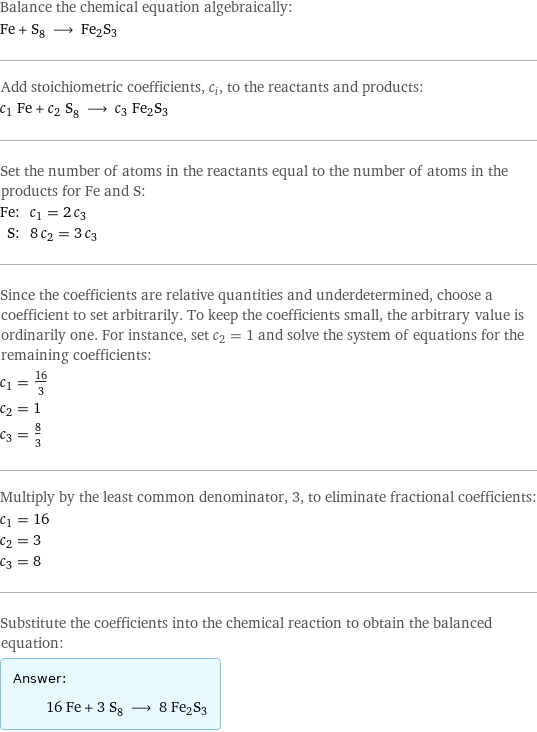 Balance the chemical equation algebraically: Fe + S_8 ⟶ Fe2S3 Add stoichiometric coefficients, c_i, to the reactants and products: c_1 Fe + c_2 S_8 ⟶ c_3 Fe2S3 Set the number of atoms in the reactants equal to the number of atoms in the products for Fe and S: Fe: | c_1 = 2 c_3 S: | 8 c_2 = 3 c_3 Since the coefficients are relative quantities and underdetermined, choose a coefficient to set arbitrarily. To keep the coefficients small, the arbitrary value is ordinarily one. For instance, set c_2 = 1 and solve the system of equations for the remaining coefficients: c_1 = 16/3 c_2 = 1 c_3 = 8/3 Multiply by the least common denominator, 3, to eliminate fractional coefficients: c_1 = 16 c_2 = 3 c_3 = 8 Substitute the coefficients into the chemical reaction to obtain the balanced equation: Answer: |   | 16 Fe + 3 S_8 ⟶ 8 Fe2S3