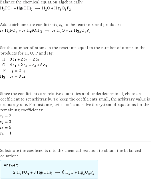 Balance the chemical equation algebraically: H_3PO_4 + Hg(OH)2 ⟶ H_2O + Hg_3O_8P_2 Add stoichiometric coefficients, c_i, to the reactants and products: c_1 H_3PO_4 + c_2 Hg(OH)2 ⟶ c_3 H_2O + c_4 Hg_3O_8P_2 Set the number of atoms in the reactants equal to the number of atoms in the products for H, O, P and Hg: H: | 3 c_1 + 2 c_2 = 2 c_3 O: | 4 c_1 + 2 c_2 = c_3 + 8 c_4 P: | c_1 = 2 c_4 Hg: | c_2 = 3 c_4 Since the coefficients are relative quantities and underdetermined, choose a coefficient to set arbitrarily. To keep the coefficients small, the arbitrary value is ordinarily one. For instance, set c_4 = 1 and solve the system of equations for the remaining coefficients: c_1 = 2 c_2 = 3 c_3 = 6 c_4 = 1 Substitute the coefficients into the chemical reaction to obtain the balanced equation: Answer: |   | 2 H_3PO_4 + 3 Hg(OH)2 ⟶ 6 H_2O + Hg_3O_8P_2