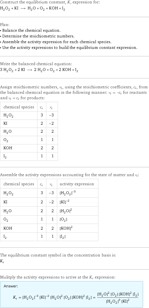 Construct the equilibrium constant, K, expression for: H_2O_2 + KI ⟶ H_2O + O_2 + KOH + I_2 Plan: • Balance the chemical equation. • Determine the stoichiometric numbers. • Assemble the activity expression for each chemical species. • Use the activity expressions to build the equilibrium constant expression. Write the balanced chemical equation: 3 H_2O_2 + 2 KI ⟶ 2 H_2O + O_2 + 2 KOH + I_2 Assign stoichiometric numbers, ν_i, using the stoichiometric coefficients, c_i, from the balanced chemical equation in the following manner: ν_i = -c_i for reactants and ν_i = c_i for products: chemical species | c_i | ν_i H_2O_2 | 3 | -3 KI | 2 | -2 H_2O | 2 | 2 O_2 | 1 | 1 KOH | 2 | 2 I_2 | 1 | 1 Assemble the activity expressions accounting for the state of matter and ν_i: chemical species | c_i | ν_i | activity expression H_2O_2 | 3 | -3 | ([H2O2])^(-3) KI | 2 | -2 | ([KI])^(-2) H_2O | 2 | 2 | ([H2O])^2 O_2 | 1 | 1 | [O2] KOH | 2 | 2 | ([KOH])^2 I_2 | 1 | 1 | [I2] The equilibrium constant symbol in the concentration basis is: K_c Mulitply the activity expressions to arrive at the K_c expression: Answer: |   | K_c = ([H2O2])^(-3) ([KI])^(-2) ([H2O])^2 [O2] ([KOH])^2 [I2] = (([H2O])^2 [O2] ([KOH])^2 [I2])/(([H2O2])^3 ([KI])^2)