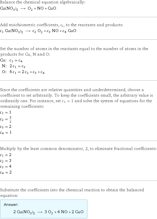 Balance the chemical equation algebraically: Cu(NO_3)_2 ⟶ O_2 + NO + CuO Add stoichiometric coefficients, c_i, to the reactants and products: c_1 Cu(NO_3)_2 ⟶ c_2 O_2 + c_3 NO + c_4 CuO Set the number of atoms in the reactants equal to the number of atoms in the products for Cu, N and O: Cu: | c_1 = c_4 N: | 2 c_1 = c_3 O: | 6 c_1 = 2 c_2 + c_3 + c_4 Since the coefficients are relative quantities and underdetermined, choose a coefficient to set arbitrarily. To keep the coefficients small, the arbitrary value is ordinarily one. For instance, set c_1 = 1 and solve the system of equations for the remaining coefficients: c_1 = 1 c_2 = 3/2 c_3 = 2 c_4 = 1 Multiply by the least common denominator, 2, to eliminate fractional coefficients: c_1 = 2 c_2 = 3 c_3 = 4 c_4 = 2 Substitute the coefficients into the chemical reaction to obtain the balanced equation: Answer: |   | 2 Cu(NO_3)_2 ⟶ 3 O_2 + 4 NO + 2 CuO