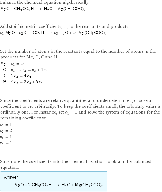 Balance the chemical equation algebraically: MgO + CH_3CO_2H ⟶ H_2O + Mg(CH3COO)2 Add stoichiometric coefficients, c_i, to the reactants and products: c_1 MgO + c_2 CH_3CO_2H ⟶ c_3 H_2O + c_4 Mg(CH3COO)2 Set the number of atoms in the reactants equal to the number of atoms in the products for Mg, O, C and H: Mg: | c_1 = c_4 O: | c_1 + 2 c_2 = c_3 + 4 c_4 C: | 2 c_2 = 4 c_4 H: | 4 c_2 = 2 c_3 + 6 c_4 Since the coefficients are relative quantities and underdetermined, choose a coefficient to set arbitrarily. To keep the coefficients small, the arbitrary value is ordinarily one. For instance, set c_1 = 1 and solve the system of equations for the remaining coefficients: c_1 = 1 c_2 = 2 c_3 = 1 c_4 = 1 Substitute the coefficients into the chemical reaction to obtain the balanced equation: Answer: |   | MgO + 2 CH_3CO_2H ⟶ H_2O + Mg(CH3COO)2