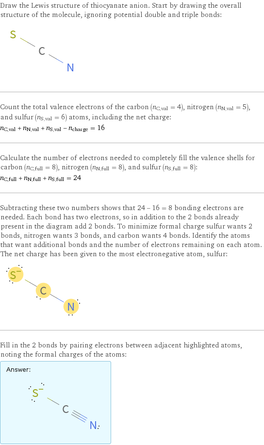 Draw the Lewis structure of thiocyanate anion. Start by drawing the overall structure of the molecule, ignoring potential double and triple bonds:  Count the total valence electrons of the carbon (n_C, val = 4), nitrogen (n_N, val = 5), and sulfur (n_S, val = 6) atoms, including the net charge: n_C, val + n_N, val + n_S, val - n_charge = 16 Calculate the number of electrons needed to completely fill the valence shells for carbon (n_C, full = 8), nitrogen (n_N, full = 8), and sulfur (n_S, full = 8): n_C, full + n_N, full + n_S, full = 24 Subtracting these two numbers shows that 24 - 16 = 8 bonding electrons are needed. Each bond has two electrons, so in addition to the 2 bonds already present in the diagram add 2 bonds. To minimize formal charge sulfur wants 2 bonds, nitrogen wants 3 bonds, and carbon wants 4 bonds. Identify the atoms that want additional bonds and the number of electrons remaining on each atom. The net charge has been given to the most electronegative atom, sulfur:  Fill in the 2 bonds by pairing electrons between adjacent highlighted atoms, noting the formal charges of the atoms: Answer: |   | 