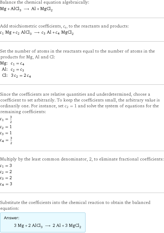 Balance the chemical equation algebraically: Mg + AlCl_3 ⟶ Al + MgCl_2 Add stoichiometric coefficients, c_i, to the reactants and products: c_1 Mg + c_2 AlCl_3 ⟶ c_3 Al + c_4 MgCl_2 Set the number of atoms in the reactants equal to the number of atoms in the products for Mg, Al and Cl: Mg: | c_1 = c_4 Al: | c_2 = c_3 Cl: | 3 c_2 = 2 c_4 Since the coefficients are relative quantities and underdetermined, choose a coefficient to set arbitrarily. To keep the coefficients small, the arbitrary value is ordinarily one. For instance, set c_2 = 1 and solve the system of equations for the remaining coefficients: c_1 = 3/2 c_2 = 1 c_3 = 1 c_4 = 3/2 Multiply by the least common denominator, 2, to eliminate fractional coefficients: c_1 = 3 c_2 = 2 c_3 = 2 c_4 = 3 Substitute the coefficients into the chemical reaction to obtain the balanced equation: Answer: |   | 3 Mg + 2 AlCl_3 ⟶ 2 Al + 3 MgCl_2