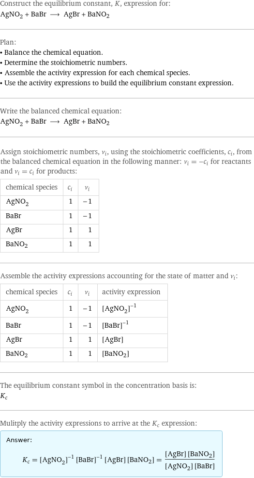 Construct the equilibrium constant, K, expression for: AgNO_2 + BaBr ⟶ AgBr + BaNO2 Plan: • Balance the chemical equation. • Determine the stoichiometric numbers. • Assemble the activity expression for each chemical species. • Use the activity expressions to build the equilibrium constant expression. Write the balanced chemical equation: AgNO_2 + BaBr ⟶ AgBr + BaNO2 Assign stoichiometric numbers, ν_i, using the stoichiometric coefficients, c_i, from the balanced chemical equation in the following manner: ν_i = -c_i for reactants and ν_i = c_i for products: chemical species | c_i | ν_i AgNO_2 | 1 | -1 BaBr | 1 | -1 AgBr | 1 | 1 BaNO2 | 1 | 1 Assemble the activity expressions accounting for the state of matter and ν_i: chemical species | c_i | ν_i | activity expression AgNO_2 | 1 | -1 | ([AgNO2])^(-1) BaBr | 1 | -1 | ([BaBr])^(-1) AgBr | 1 | 1 | [AgBr] BaNO2 | 1 | 1 | [BaNO2] The equilibrium constant symbol in the concentration basis is: K_c Mulitply the activity expressions to arrive at the K_c expression: Answer: |   | K_c = ([AgNO2])^(-1) ([BaBr])^(-1) [AgBr] [BaNO2] = ([AgBr] [BaNO2])/([AgNO2] [BaBr])