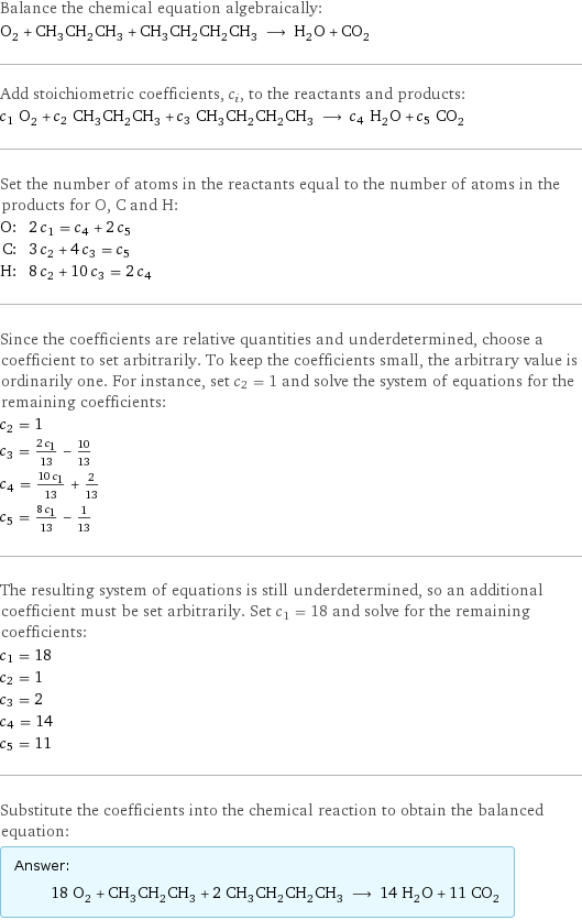 Balance the chemical equation algebraically: O_2 + CH_3CH_2CH_3 + CH_3CH_2CH_2CH_3 ⟶ H_2O + CO_2 Add stoichiometric coefficients, c_i, to the reactants and products: c_1 O_2 + c_2 CH_3CH_2CH_3 + c_3 CH_3CH_2CH_2CH_3 ⟶ c_4 H_2O + c_5 CO_2 Set the number of atoms in the reactants equal to the number of atoms in the products for O, C and H: O: | 2 c_1 = c_4 + 2 c_5 C: | 3 c_2 + 4 c_3 = c_5 H: | 8 c_2 + 10 c_3 = 2 c_4 Since the coefficients are relative quantities and underdetermined, choose a coefficient to set arbitrarily. To keep the coefficients small, the arbitrary value is ordinarily one. For instance, set c_2 = 1 and solve the system of equations for the remaining coefficients: c_2 = 1 c_3 = (2 c_1)/13 - 10/13 c_4 = (10 c_1)/13 + 2/13 c_5 = (8 c_1)/13 - 1/13 The resulting system of equations is still underdetermined, so an additional coefficient must be set arbitrarily. Set c_1 = 18 and solve for the remaining coefficients: c_1 = 18 c_2 = 1 c_3 = 2 c_4 = 14 c_5 = 11 Substitute the coefficients into the chemical reaction to obtain the balanced equation: Answer: |   | 18 O_2 + CH_3CH_2CH_3 + 2 CH_3CH_2CH_2CH_3 ⟶ 14 H_2O + 11 CO_2