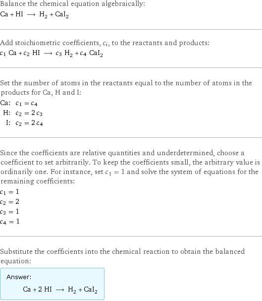 Balance the chemical equation algebraically: Ca + HI ⟶ H_2 + CaI_2 Add stoichiometric coefficients, c_i, to the reactants and products: c_1 Ca + c_2 HI ⟶ c_3 H_2 + c_4 CaI_2 Set the number of atoms in the reactants equal to the number of atoms in the products for Ca, H and I: Ca: | c_1 = c_4 H: | c_2 = 2 c_3 I: | c_2 = 2 c_4 Since the coefficients are relative quantities and underdetermined, choose a coefficient to set arbitrarily. To keep the coefficients small, the arbitrary value is ordinarily one. For instance, set c_1 = 1 and solve the system of equations for the remaining coefficients: c_1 = 1 c_2 = 2 c_3 = 1 c_4 = 1 Substitute the coefficients into the chemical reaction to obtain the balanced equation: Answer: |   | Ca + 2 HI ⟶ H_2 + CaI_2