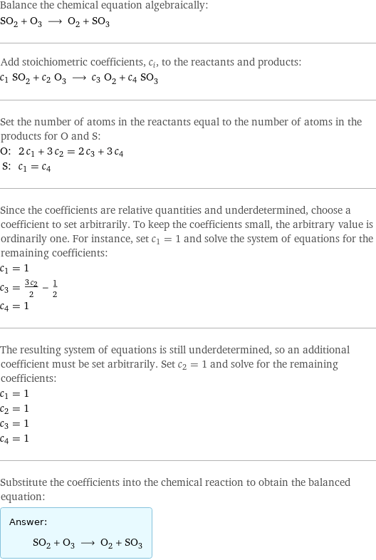 Balance the chemical equation algebraically: SO_2 + O_3 ⟶ O_2 + SO_3 Add stoichiometric coefficients, c_i, to the reactants and products: c_1 SO_2 + c_2 O_3 ⟶ c_3 O_2 + c_4 SO_3 Set the number of atoms in the reactants equal to the number of atoms in the products for O and S: O: | 2 c_1 + 3 c_2 = 2 c_3 + 3 c_4 S: | c_1 = c_4 Since the coefficients are relative quantities and underdetermined, choose a coefficient to set arbitrarily. To keep the coefficients small, the arbitrary value is ordinarily one. For instance, set c_1 = 1 and solve the system of equations for the remaining coefficients: c_1 = 1 c_3 = (3 c_2)/2 - 1/2 c_4 = 1 The resulting system of equations is still underdetermined, so an additional coefficient must be set arbitrarily. Set c_2 = 1 and solve for the remaining coefficients: c_1 = 1 c_2 = 1 c_3 = 1 c_4 = 1 Substitute the coefficients into the chemical reaction to obtain the balanced equation: Answer: |   | SO_2 + O_3 ⟶ O_2 + SO_3