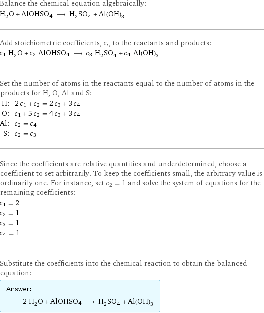 Balance the chemical equation algebraically: H_2O + AlOHSO4 ⟶ H_2SO_4 + Al(OH)_3 Add stoichiometric coefficients, c_i, to the reactants and products: c_1 H_2O + c_2 AlOHSO4 ⟶ c_3 H_2SO_4 + c_4 Al(OH)_3 Set the number of atoms in the reactants equal to the number of atoms in the products for H, O, Al and S: H: | 2 c_1 + c_2 = 2 c_3 + 3 c_4 O: | c_1 + 5 c_2 = 4 c_3 + 3 c_4 Al: | c_2 = c_4 S: | c_2 = c_3 Since the coefficients are relative quantities and underdetermined, choose a coefficient to set arbitrarily. To keep the coefficients small, the arbitrary value is ordinarily one. For instance, set c_2 = 1 and solve the system of equations for the remaining coefficients: c_1 = 2 c_2 = 1 c_3 = 1 c_4 = 1 Substitute the coefficients into the chemical reaction to obtain the balanced equation: Answer: |   | 2 H_2O + AlOHSO4 ⟶ H_2SO_4 + Al(OH)_3