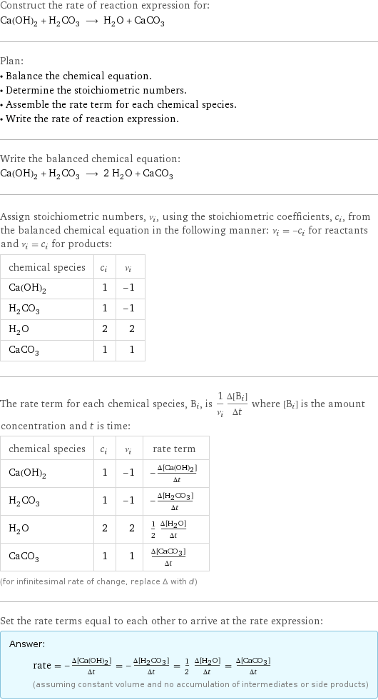 Construct the rate of reaction expression for: Ca(OH)_2 + H_2CO_3 ⟶ H_2O + CaCO_3 Plan: • Balance the chemical equation. • Determine the stoichiometric numbers. • Assemble the rate term for each chemical species. • Write the rate of reaction expression. Write the balanced chemical equation: Ca(OH)_2 + H_2CO_3 ⟶ 2 H_2O + CaCO_3 Assign stoichiometric numbers, ν_i, using the stoichiometric coefficients, c_i, from the balanced chemical equation in the following manner: ν_i = -c_i for reactants and ν_i = c_i for products: chemical species | c_i | ν_i Ca(OH)_2 | 1 | -1 H_2CO_3 | 1 | -1 H_2O | 2 | 2 CaCO_3 | 1 | 1 The rate term for each chemical species, B_i, is 1/ν_i(Δ[B_i])/(Δt) where [B_i] is the amount concentration and t is time: chemical species | c_i | ν_i | rate term Ca(OH)_2 | 1 | -1 | -(Δ[Ca(OH)2])/(Δt) H_2CO_3 | 1 | -1 | -(Δ[H2CO3])/(Δt) H_2O | 2 | 2 | 1/2 (Δ[H2O])/(Δt) CaCO_3 | 1 | 1 | (Δ[CaCO3])/(Δt) (for infinitesimal rate of change, replace Δ with d) Set the rate terms equal to each other to arrive at the rate expression: Answer: |   | rate = -(Δ[Ca(OH)2])/(Δt) = -(Δ[H2CO3])/(Δt) = 1/2 (Δ[H2O])/(Δt) = (Δ[CaCO3])/(Δt) (assuming constant volume and no accumulation of intermediates or side products)