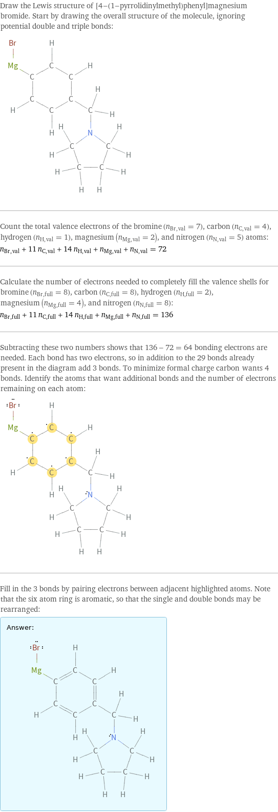 Draw the Lewis structure of [4-(1-pyrrolidinylmethyl)phenyl]magnesium bromide. Start by drawing the overall structure of the molecule, ignoring potential double and triple bonds:  Count the total valence electrons of the bromine (n_Br, val = 7), carbon (n_C, val = 4), hydrogen (n_H, val = 1), magnesium (n_Mg, val = 2), and nitrogen (n_N, val = 5) atoms: n_Br, val + 11 n_C, val + 14 n_H, val + n_Mg, val + n_N, val = 72 Calculate the number of electrons needed to completely fill the valence shells for bromine (n_Br, full = 8), carbon (n_C, full = 8), hydrogen (n_H, full = 2), magnesium (n_Mg, full = 4), and nitrogen (n_N, full = 8): n_Br, full + 11 n_C, full + 14 n_H, full + n_Mg, full + n_N, full = 136 Subtracting these two numbers shows that 136 - 72 = 64 bonding electrons are needed. Each bond has two electrons, so in addition to the 29 bonds already present in the diagram add 3 bonds. To minimize formal charge carbon wants 4 bonds. Identify the atoms that want additional bonds and the number of electrons remaining on each atom:  Fill in the 3 bonds by pairing electrons between adjacent highlighted atoms. Note that the six atom ring is aromatic, so that the single and double bonds may be rearranged: Answer: |   | 