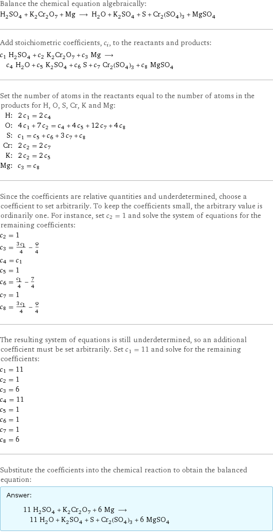 Balance the chemical equation algebraically: H_2SO_4 + K_2Cr_2O_7 + Mg ⟶ H_2O + K_2SO_4 + S + Cr_2(SO_4)_3 + MgSO_4 Add stoichiometric coefficients, c_i, to the reactants and products: c_1 H_2SO_4 + c_2 K_2Cr_2O_7 + c_3 Mg ⟶ c_4 H_2O + c_5 K_2SO_4 + c_6 S + c_7 Cr_2(SO_4)_3 + c_8 MgSO_4 Set the number of atoms in the reactants equal to the number of atoms in the products for H, O, S, Cr, K and Mg: H: | 2 c_1 = 2 c_4 O: | 4 c_1 + 7 c_2 = c_4 + 4 c_5 + 12 c_7 + 4 c_8 S: | c_1 = c_5 + c_6 + 3 c_7 + c_8 Cr: | 2 c_2 = 2 c_7 K: | 2 c_2 = 2 c_5 Mg: | c_3 = c_8 Since the coefficients are relative quantities and underdetermined, choose a coefficient to set arbitrarily. To keep the coefficients small, the arbitrary value is ordinarily one. For instance, set c_2 = 1 and solve the system of equations for the remaining coefficients: c_2 = 1 c_3 = (3 c_1)/4 - 9/4 c_4 = c_1 c_5 = 1 c_6 = c_1/4 - 7/4 c_7 = 1 c_8 = (3 c_1)/4 - 9/4 The resulting system of equations is still underdetermined, so an additional coefficient must be set arbitrarily. Set c_1 = 11 and solve for the remaining coefficients: c_1 = 11 c_2 = 1 c_3 = 6 c_4 = 11 c_5 = 1 c_6 = 1 c_7 = 1 c_8 = 6 Substitute the coefficients into the chemical reaction to obtain the balanced equation: Answer: |   | 11 H_2SO_4 + K_2Cr_2O_7 + 6 Mg ⟶ 11 H_2O + K_2SO_4 + S + Cr_2(SO_4)_3 + 6 MgSO_4