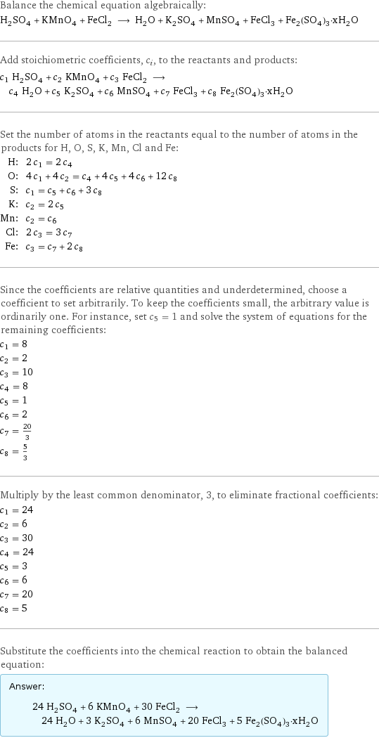 Balance the chemical equation algebraically: H_2SO_4 + KMnO_4 + FeCl_2 ⟶ H_2O + K_2SO_4 + MnSO_4 + FeCl_3 + Fe_2(SO_4)_3·xH_2O Add stoichiometric coefficients, c_i, to the reactants and products: c_1 H_2SO_4 + c_2 KMnO_4 + c_3 FeCl_2 ⟶ c_4 H_2O + c_5 K_2SO_4 + c_6 MnSO_4 + c_7 FeCl_3 + c_8 Fe_2(SO_4)_3·xH_2O Set the number of atoms in the reactants equal to the number of atoms in the products for H, O, S, K, Mn, Cl and Fe: H: | 2 c_1 = 2 c_4 O: | 4 c_1 + 4 c_2 = c_4 + 4 c_5 + 4 c_6 + 12 c_8 S: | c_1 = c_5 + c_6 + 3 c_8 K: | c_2 = 2 c_5 Mn: | c_2 = c_6 Cl: | 2 c_3 = 3 c_7 Fe: | c_3 = c_7 + 2 c_8 Since the coefficients are relative quantities and underdetermined, choose a coefficient to set arbitrarily. To keep the coefficients small, the arbitrary value is ordinarily one. For instance, set c_5 = 1 and solve the system of equations for the remaining coefficients: c_1 = 8 c_2 = 2 c_3 = 10 c_4 = 8 c_5 = 1 c_6 = 2 c_7 = 20/3 c_8 = 5/3 Multiply by the least common denominator, 3, to eliminate fractional coefficients: c_1 = 24 c_2 = 6 c_3 = 30 c_4 = 24 c_5 = 3 c_6 = 6 c_7 = 20 c_8 = 5 Substitute the coefficients into the chemical reaction to obtain the balanced equation: Answer: |   | 24 H_2SO_4 + 6 KMnO_4 + 30 FeCl_2 ⟶ 24 H_2O + 3 K_2SO_4 + 6 MnSO_4 + 20 FeCl_3 + 5 Fe_2(SO_4)_3·xH_2O