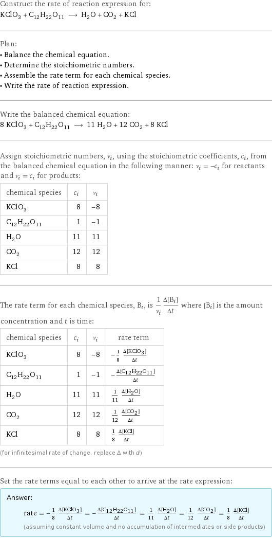 Construct the rate of reaction expression for: KClO_3 + C_12H_22O_11 ⟶ H_2O + CO_2 + KCl Plan: • Balance the chemical equation. • Determine the stoichiometric numbers. • Assemble the rate term for each chemical species. • Write the rate of reaction expression. Write the balanced chemical equation: 8 KClO_3 + C_12H_22O_11 ⟶ 11 H_2O + 12 CO_2 + 8 KCl Assign stoichiometric numbers, ν_i, using the stoichiometric coefficients, c_i, from the balanced chemical equation in the following manner: ν_i = -c_i for reactants and ν_i = c_i for products: chemical species | c_i | ν_i KClO_3 | 8 | -8 C_12H_22O_11 | 1 | -1 H_2O | 11 | 11 CO_2 | 12 | 12 KCl | 8 | 8 The rate term for each chemical species, B_i, is 1/ν_i(Δ[B_i])/(Δt) where [B_i] is the amount concentration and t is time: chemical species | c_i | ν_i | rate term KClO_3 | 8 | -8 | -1/8 (Δ[KClO3])/(Δt) C_12H_22O_11 | 1 | -1 | -(Δ[C12H22O11])/(Δt) H_2O | 11 | 11 | 1/11 (Δ[H2O])/(Δt) CO_2 | 12 | 12 | 1/12 (Δ[CO2])/(Δt) KCl | 8 | 8 | 1/8 (Δ[KCl])/(Δt) (for infinitesimal rate of change, replace Δ with d) Set the rate terms equal to each other to arrive at the rate expression: Answer: |   | rate = -1/8 (Δ[KClO3])/(Δt) = -(Δ[C12H22O11])/(Δt) = 1/11 (Δ[H2O])/(Δt) = 1/12 (Δ[CO2])/(Δt) = 1/8 (Δ[KCl])/(Δt) (assuming constant volume and no accumulation of intermediates or side products)