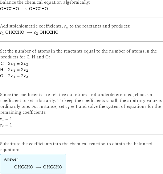 Balance the chemical equation algebraically: OHCCHO ⟶ OHCCHO Add stoichiometric coefficients, c_i, to the reactants and products: c_1 OHCCHO ⟶ c_2 OHCCHO Set the number of atoms in the reactants equal to the number of atoms in the products for C, H and O: C: | 2 c_1 = 2 c_2 H: | 2 c_1 = 2 c_2 O: | 2 c_1 = 2 c_2 Since the coefficients are relative quantities and underdetermined, choose a coefficient to set arbitrarily. To keep the coefficients small, the arbitrary value is ordinarily one. For instance, set c_1 = 1 and solve the system of equations for the remaining coefficients: c_1 = 1 c_2 = 1 Substitute the coefficients into the chemical reaction to obtain the balanced equation: Answer: |   | OHCCHO ⟶ OHCCHO