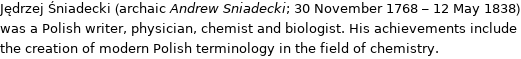 Jędrzej Śniadecki (archaic Andrew Sniadecki; 30 November 1768 - 12 May 1838) was a Polish writer, physician, chemist and biologist. His achievements include the creation of modern Polish terminology in the field of chemistry.