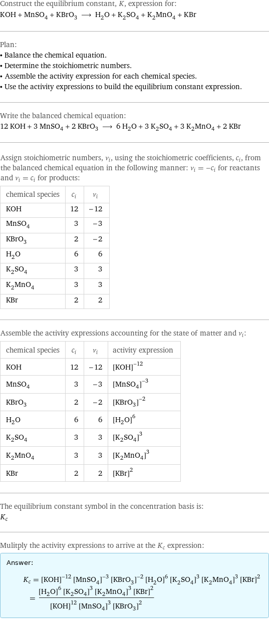 Construct the equilibrium constant, K, expression for: KOH + MnSO_4 + KBrO_3 ⟶ H_2O + K_2SO_4 + K_2MnO_4 + KBr Plan: • Balance the chemical equation. • Determine the stoichiometric numbers. • Assemble the activity expression for each chemical species. • Use the activity expressions to build the equilibrium constant expression. Write the balanced chemical equation: 12 KOH + 3 MnSO_4 + 2 KBrO_3 ⟶ 6 H_2O + 3 K_2SO_4 + 3 K_2MnO_4 + 2 KBr Assign stoichiometric numbers, ν_i, using the stoichiometric coefficients, c_i, from the balanced chemical equation in the following manner: ν_i = -c_i for reactants and ν_i = c_i for products: chemical species | c_i | ν_i KOH | 12 | -12 MnSO_4 | 3 | -3 KBrO_3 | 2 | -2 H_2O | 6 | 6 K_2SO_4 | 3 | 3 K_2MnO_4 | 3 | 3 KBr | 2 | 2 Assemble the activity expressions accounting for the state of matter and ν_i: chemical species | c_i | ν_i | activity expression KOH | 12 | -12 | ([KOH])^(-12) MnSO_4 | 3 | -3 | ([MnSO4])^(-3) KBrO_3 | 2 | -2 | ([KBrO3])^(-2) H_2O | 6 | 6 | ([H2O])^6 K_2SO_4 | 3 | 3 | ([K2SO4])^3 K_2MnO_4 | 3 | 3 | ([K2MnO4])^3 KBr | 2 | 2 | ([KBr])^2 The equilibrium constant symbol in the concentration basis is: K_c Mulitply the activity expressions to arrive at the K_c expression: Answer: |   | K_c = ([KOH])^(-12) ([MnSO4])^(-3) ([KBrO3])^(-2) ([H2O])^6 ([K2SO4])^3 ([K2MnO4])^3 ([KBr])^2 = (([H2O])^6 ([K2SO4])^3 ([K2MnO4])^3 ([KBr])^2)/(([KOH])^12 ([MnSO4])^3 ([KBrO3])^2)